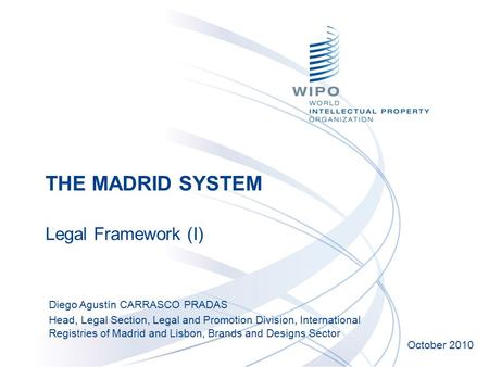 THE MADRID SYSTEM Legal Framework (I) October 2010 Diego Agustín CARRASCO PRADAS Head, Legal Section, Legal and Promotion Division, International Registries.