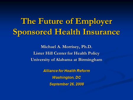 The Future of Employer Sponsored Health Insurance Michael A. Morrisey, Ph.D. Lister Hill Center for Health Policy University of Alabama at Birmingham Alliance.