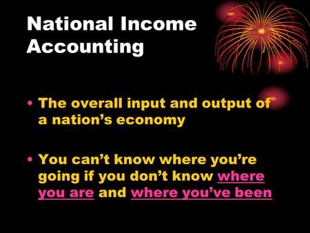 National Income Accounting The overall input and output of a nation’s economy You can’t know where you’re going if you don’t know where you are and where.