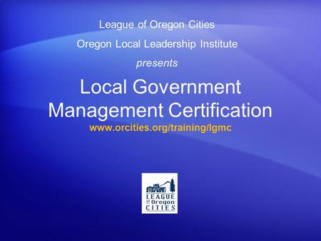 Local Government Management Certification www.orcities.org/training/lgmc League of Oregon Cities Oregon Local Leadership Institute presents.