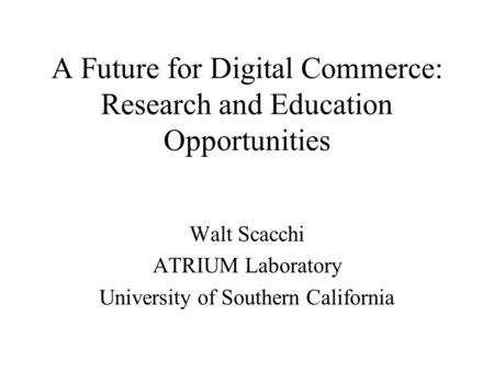 A Future for Digital Commerce: Research and Education Opportunities Walt Scacchi ATRIUM Laboratory University of Southern California.