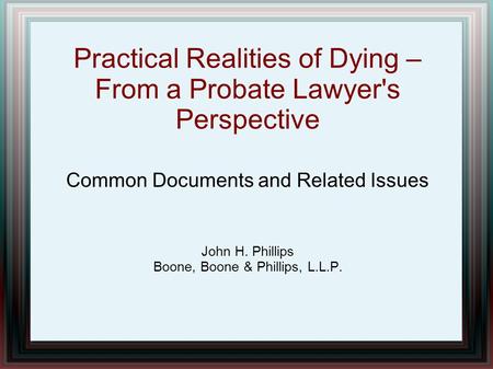 Practical Realities of Dying – From a Probate Lawyer's Perspective Common Documents and Related Issues John H. Phillips Boone, Boone & Phillips, L.L.P.