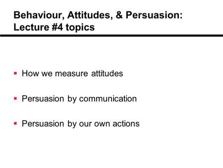 Behaviour, Attitudes, & Persuasion: Lecture #4 topics  How we measure attitudes  Persuasion by communication  Persuasion by our own actions.