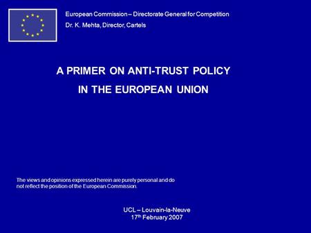 European Commission – Directorate General for Competition Dr. K. Mehta, Director, Cartels A PRIMER ON ANTI-TRUST POLICY IN THE EUROPEAN UNION UCL – Louvain-la-Neuve.