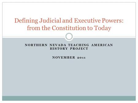 NORTHERN NEVADA TEACHING AMERICAN HISTORY PROJECT NOVEMBER 2011 Defining Judicial and Executive Powers: from the Constitution to Today.