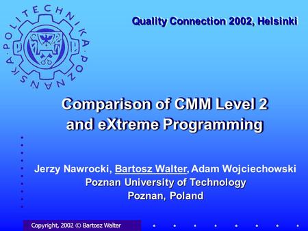 Comparison of CMM Level 2 and eXtreme Programming Copyright, 2002 © Bartosz Walter Quality Connection 2002, Helsinki Poznan University of Technology Poznan,