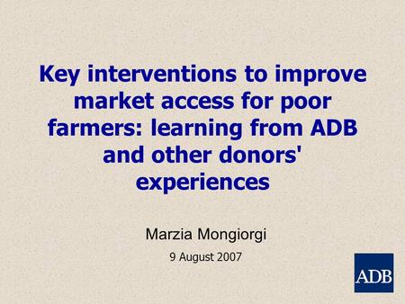 Key interventions to improve market access for poor farmers: learning from ADB and other donors' experiences Marzia Mongiorgi 9 August 2007.