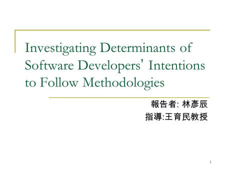 1 Investigating Determinants of Software Developers ’ Intentions to Follow Methodologies 報告者 : 林彥辰 指導 : 王育民教授.