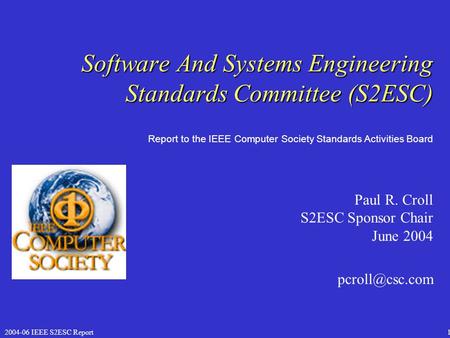 2004-06 IEEE S2ESC Report1 Software And Systems Engineering Standards Committee (S2ESC) Paul R. Croll S2ESC Sponsor Chair June 2004 Report.