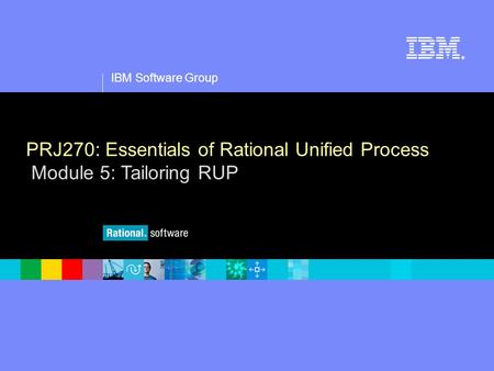 1 IBM Software Group ® PRJ270: Essentials of Rational Unified Process Module 5: Tailoring RUP.