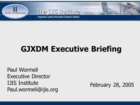 Paul Wormeli Executive Director IJIS Institute February 28, 2005 GJXDM Executive Briefing.