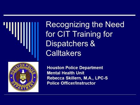 Recognizing the Need for CIT Training for Dispatchers & Calltakers Houston Police Department Mental Health Unit Rebecca Skillern, M.A., LPC-S Police Officer/Instructor.