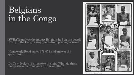Belgians in the Congo SWBAT: analyze the impact Belgians had on the people living in the Congo using quotes from primary sources. Homework: Read pages.