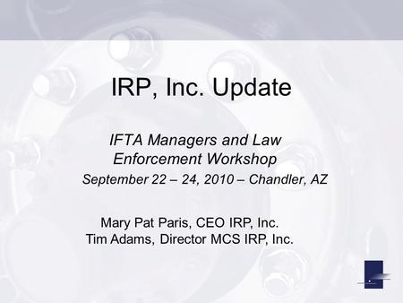 IRP, Inc. Update IFTA Managers and Law Enforcement Workshop September 22 – 24, 2010 – Chandler, AZ Mary Pat Paris, CEO IRP, Inc. Tim Adams, Director MCS.