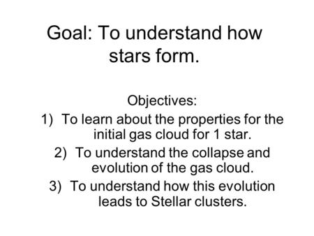 Goal: To understand how stars form. Objectives: 1)To learn about the properties for the initial gas cloud for 1 star. 2)To understand the collapse and.
