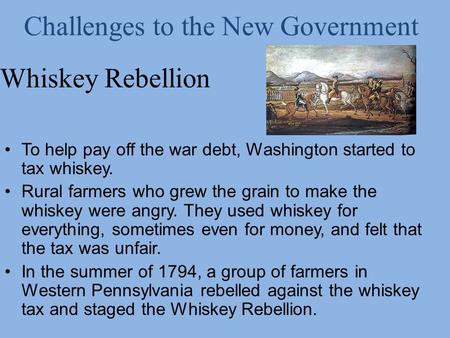 Whiskey Rebellion To help pay off the war debt, Washington started to tax whiskey. Rural farmers who grew the grain to make the whiskey were angry. They.