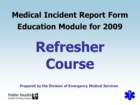 Prepared by the Division of Emergency Medical Services Refresher Course Medical Incident Report Form Education Module for 2009 Prepared by the Division.