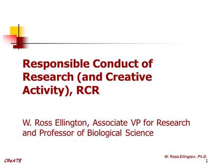1 CReATE W. Ross Ellington, Ph.D. Responsible Conduct of Research (and Creative Activity), RCR W. Ross Ellington, Associate VP for Research and Professor.