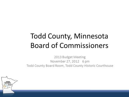 Todd County, Minnesota Board of Commissioners 2013 Budget Meeting November 27, 2012 6 pm Todd County Board Room, Todd County Historic Courthouse.