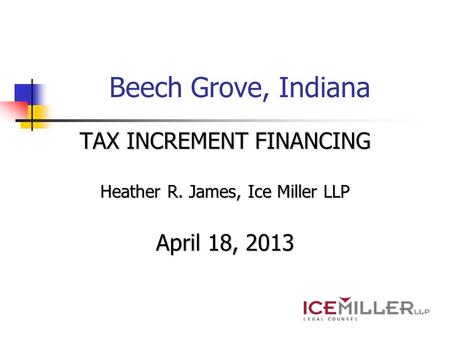Beech Grove, Indiana TAX INCREMENT FINANCING Heather R. James, Ice Miller LLP April 18, 2013.