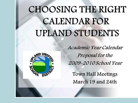 CHOOSING THE RIGHT CALENDAR FOR UPLAND STUDENTS Academic Year Calendar Proposal for the 2009-2010 School Year Town Hall Meetings March 19 and 24th.