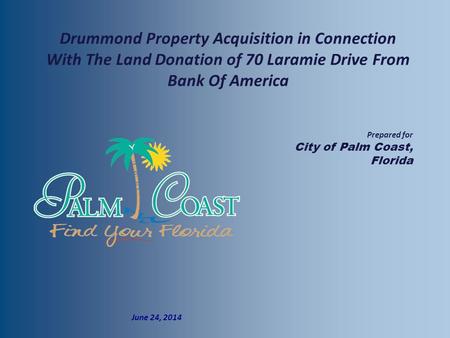  Prepared for  City of Palm Coast, Florida  June 24, 2014 Drummond Property Acquisition in Connection With The Land Donation of 70 Laramie Drive From.