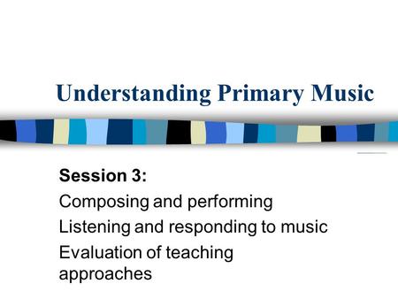 Understanding Primary Music Session 3: Composing and performing Listening and responding to music Evaluation of teaching approaches.
