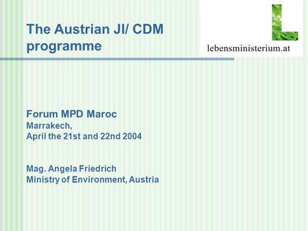 The Austrian JI/ CDM programme Forum MPD Maroc Marrakech, April the 21st and 22nd 2004 Mag. Angela Friedrich Ministry of Environment, Austria.