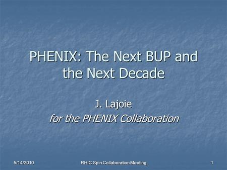 5/14/2010 RHIC Spin Collaboration Meeting 1 PHENIX: The Next BUP and the Next Decade J. Lajoie for the PHENIX Collaboration.