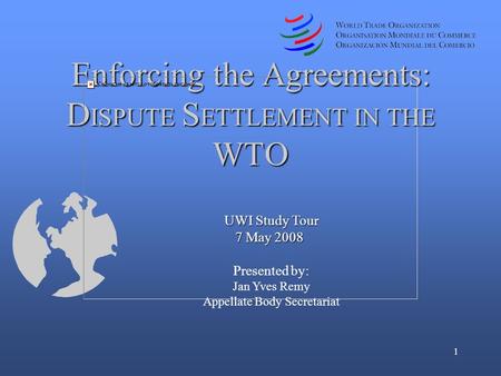 1 UWI Study Tour 7 May 2008 7 May 2008 Presented by: Jan Yves Remy Appellate Body Secretariat Enforcing the Agreements: D ISPUTE S ETTLEMENT IN THE WTO.