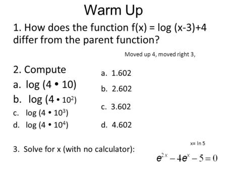 Warm Up 1. How does the function f(x) = log (x-3)+4 differ from the parent function? 2. Compute a.log (4  10) b. log (4  10 2 ) c.log (4  10 3 ) d.log.