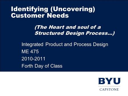 Identifying (Uncovering) Customer Needs Integrated Product and Process Design ME 475 2010-2011 Forth Day of Class (The Heart and soul of a Structured Design.