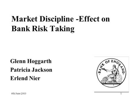 6th June 20031 Market Discipline -Effect on Bank Risk Taking Glenn Hoggarth Patricia Jackson Erlend Nier.