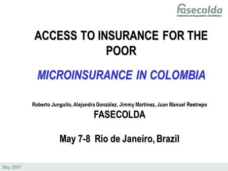 May 2007 ACCESS TO INSURANCE FOR THE POOR MICROINSURANCE IN COLOMBIA Roberto Junguito, Alejandra González, Jimmy Martínez, Juan Manuel Restrepo FASECOLDA.