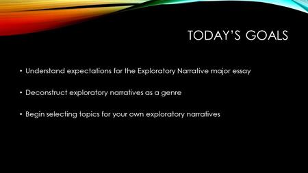 TODAY’S GOALS Understand expectations for the Exploratory Narrative major essay Deconstruct exploratory narratives as a genre Begin selecting topics for.