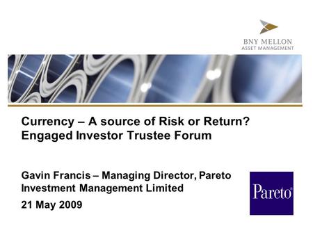 Currency – A source of Risk or Return? Engaged Investor Trustee Forum Gavin Francis – Managing Director, Pareto Investment Management Limited 21 May 2009.