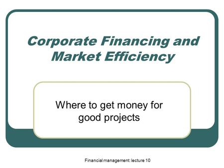 Financial management: lecture 10 Corporate Financing and Market Efficiency Where to get money for good projects.