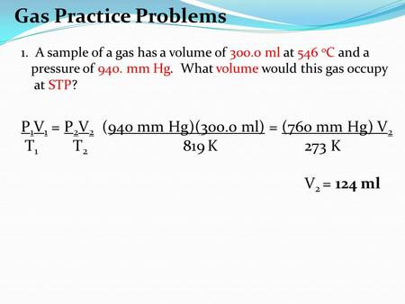 Gas Practice Problems 1. A sample of a gas has a volume of 300.0 ml at 546 o C and a pressure of 940. mm Hg. What volume would this gas occupy at STP?