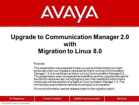 Copyright© 2003 Avaya Inc. All rights reserved Upgrade to Communication Manager 2.0 with Migration to Linux 8.0 Purpose: This presentation was prepared.