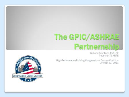 The GPIC/ASHRAE Partnernship William Bahnfleth, PhD, PE Treasurer, ASHRAE High-Performance Building Congressional Caucus Coalition October 27, 2011.