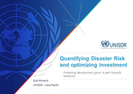 Quantifying Disaster Risk and optimizing investment Sujit Mohanty UNISDR – Asia Pacific Protecting development gains: A path towards resilience.