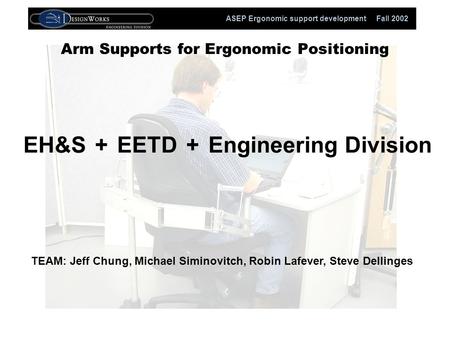 ASEP Ergonomic support development Fall 2002 Arm Supports for Ergonomic Positioning EH&SEETDEngineering Division++ TEAM: Jeff Chung, Michael Siminovitch,