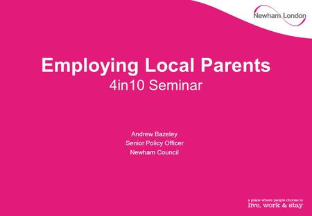 Employing Local Parents 4in10 Seminar Andrew Bazeley Senior Policy Officer Newham Council.
