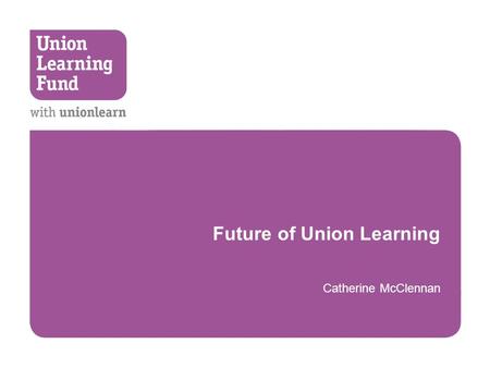 Future of Union Learning Catherine McClennan. Confirmed Funding  CSR October 2010  £15.5 Million Union Learning Fund  Core grant for unionlearn  1.