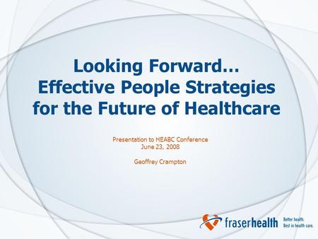 1 Looking Forward… Effective People Strategies for the Future of Healthcare Presentation to HEABC Conference June 23, 2008 Geoffrey Crampton.