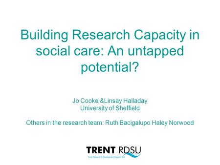 Building Research Capacity in social care: An untapped potential? Jo Cooke &Linsay Halladay University of Sheffield Others in the research team: Ruth Bacigalupo.