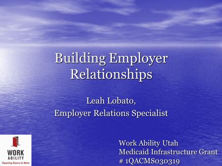 Building Employer Relationships Leah Lobato, Employer Relations Specialist Work Ability Utah Medicaid Infrastructure Grant # 1QACMS030319.