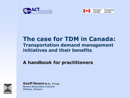 The case for TDM in Canada: Transportation demand management initiatives and their benefits A handbook for practitioners Geoff Noxon M.Sc. P.Eng. Noxon.