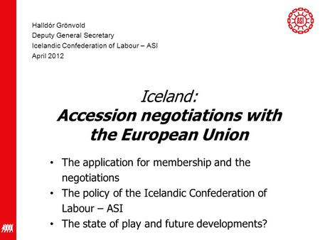 Halldór Grönvold Deputy General Secretary Icelandic Confederation of Labour – ASI April 2012 Iceland: Accession negotiations with the European Union The.