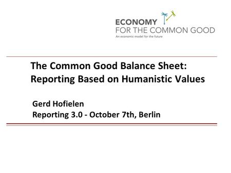 The Common Good Balance Sheet: Reporting Based on Humanistic Values Gerd Hofielen Reporting 3.0 - October 7th, Berlin 1.
